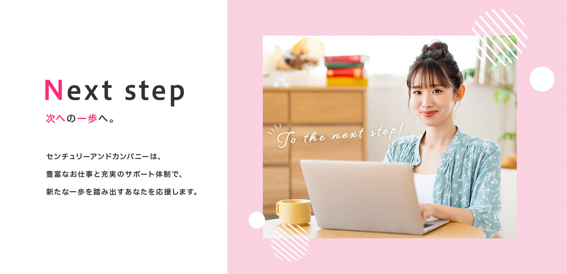 次への一歩へ。センチュリーアンドカンパニーは、豊富なお仕事と充実のサポート体制、新たな一歩を踏み出すあなたを応援します。